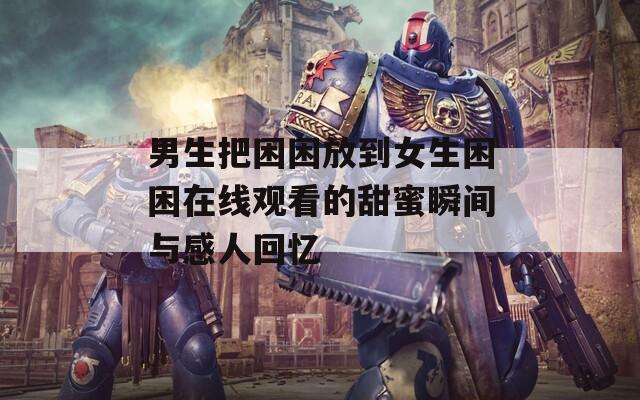 男生把困困放到女生困困在线观看的甜蜜瞬间与感人回忆