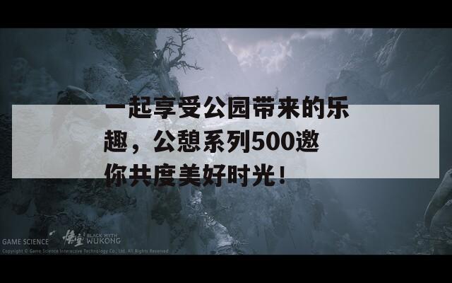 一起享受公园带来的乐趣，公憩系列500邀你共度美好时光！