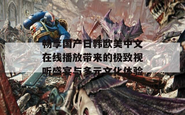 畅享国产日韩欧美中文在线播放带来的极致视听盛宴与多元文化体验
