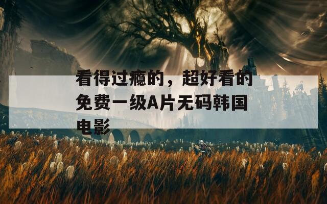 看得过瘾的，超好看的免费一级A片无码韩国电影