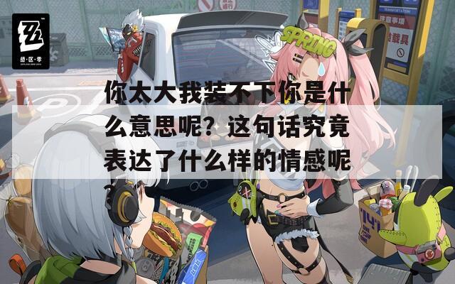 你太大我装不下你是什么意思呢？这句话究竟表达了什么样的情感呢？