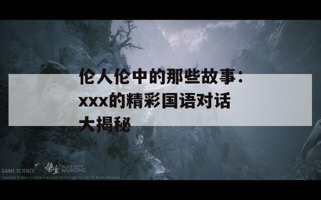 伦人伦中的那些故事：xxx的精彩国语对话大揭秘