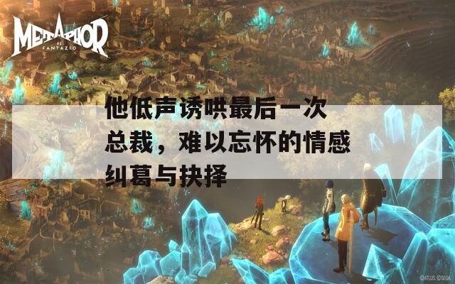 他低声诱哄最后一次 总裁，难以忘怀的情感纠葛与抉择