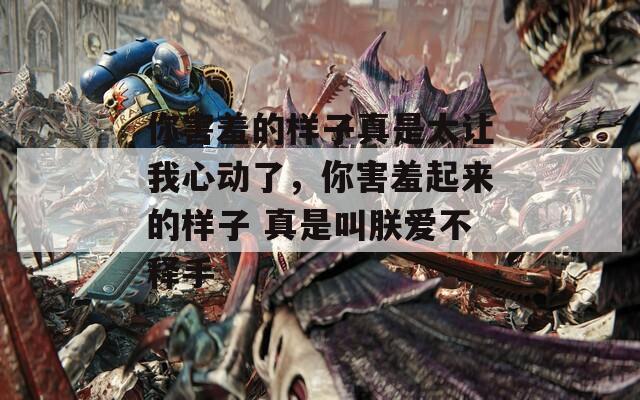 你害羞的样子真是太让我心动了，你害羞起来的样子 真是叫朕爱不释手