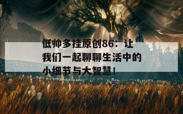 低帅多挂原创86：让我们一起聊聊生活中的小细节与大智慧！