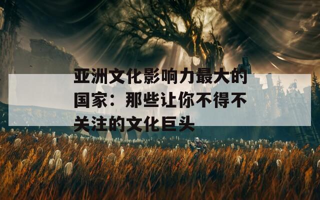 亚洲文化影响力最大的国家：那些让你不得不关注的文化巨头