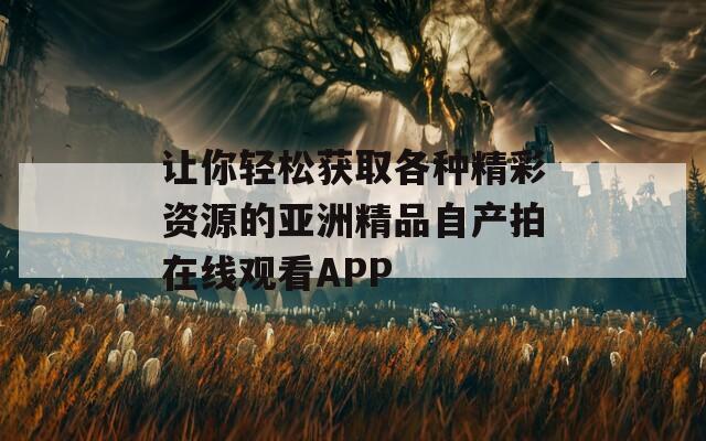 让你轻松获取各种精彩资源的亚洲精品自产拍在线观看APP