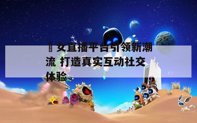 祼女直播平台引领新潮流 打造真实互动社交体验