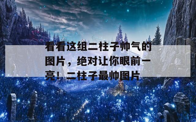 看看这组二柱子帅气的图片，绝对让你眼前一亮！二柱子最帅图片