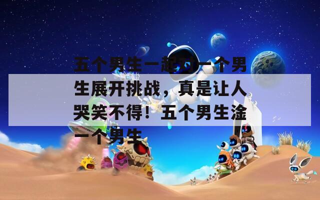五个男生一起对一个男生展开挑战，真是让人哭笑不得！五个男生淦一个男生