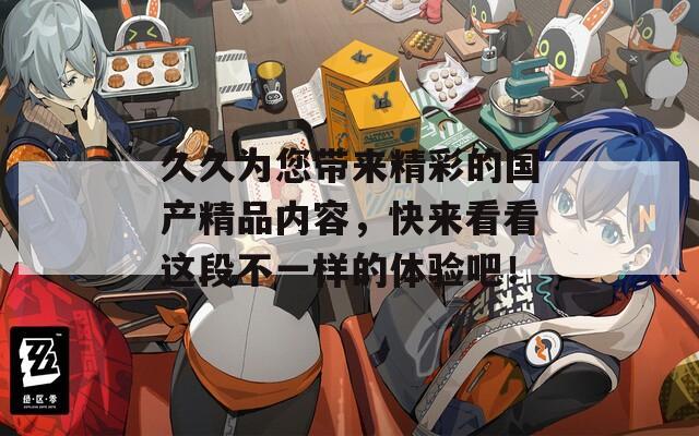 久久为您带来精彩的国产精品内容，快来看看这段不一样的体验吧！