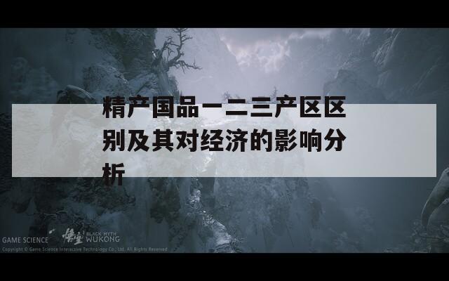 精产国品一二三产区区别及其对经济的影响分析