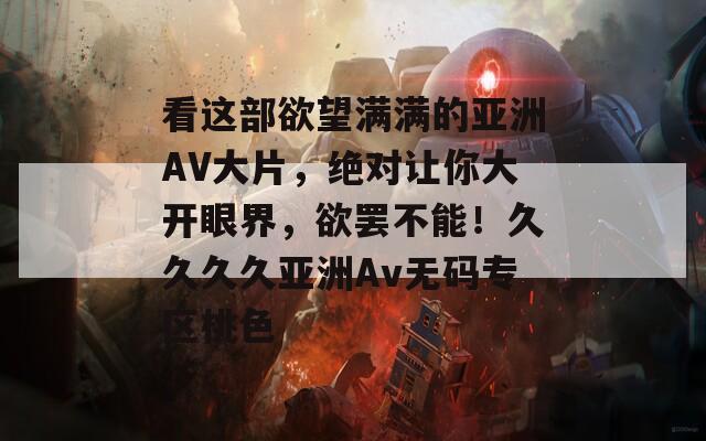 看这部欲望满满的亚洲AV大片，绝对让你大开眼界，欲罢不能！久久久久亚洲Av无码专区桃色
