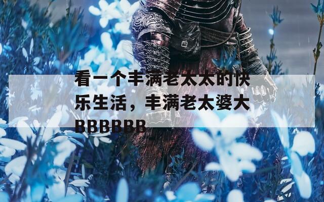 看一个丰满老太太的快乐生活，丰满老太婆大BBBBBB
