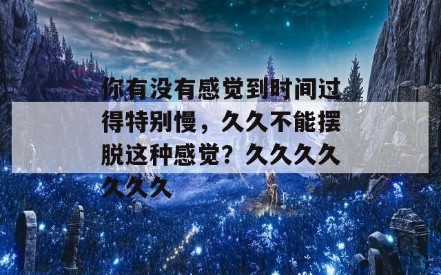 你有没有感觉到时间过得特别慢，久久不能摆脱这种感觉？久久久久久久久