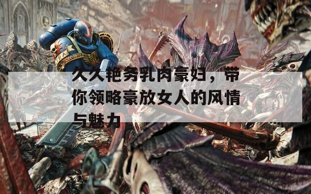 久久艳务乳肉豪妇，带你领略豪放女人的风情与魅力