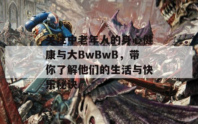 关注中老年人的身心健康与大BwBwB，带你了解他们的生活与快乐秘诀