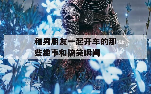 和男朋友一起开车的那些趣事和搞笑瞬间