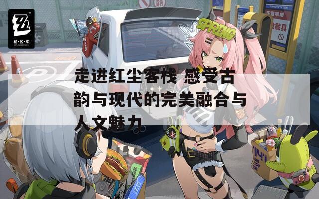 走进红尘客栈 感受古韵与现代的完美融合与人文魅力