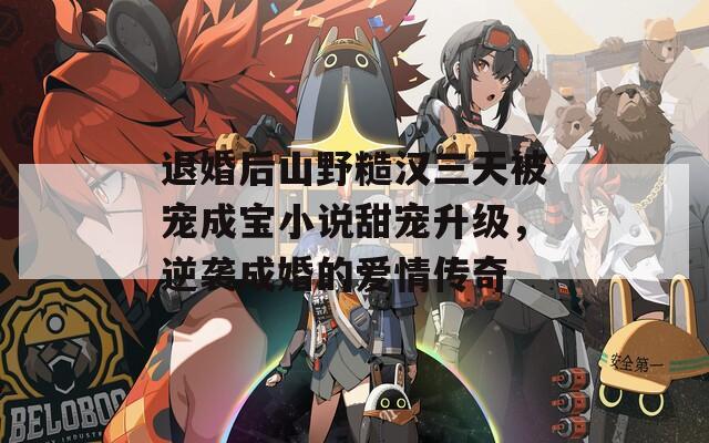 退婚后山野糙汉三天被宠成宝小说甜宠升级，逆袭成婚的爱情传奇