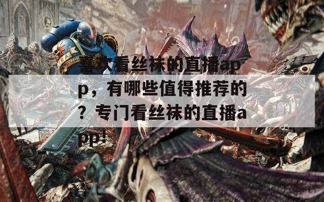 喜欢看丝袜的直播app，有哪些值得推荐的？专门看丝袜的直播app！