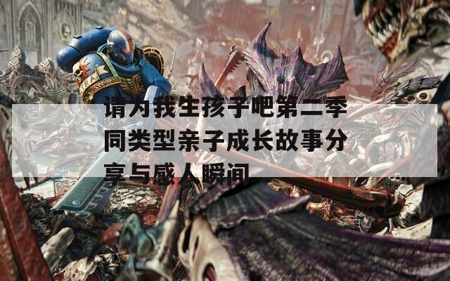 请为我生孩子吧第二季同类型亲子成长故事分享与感人瞬间