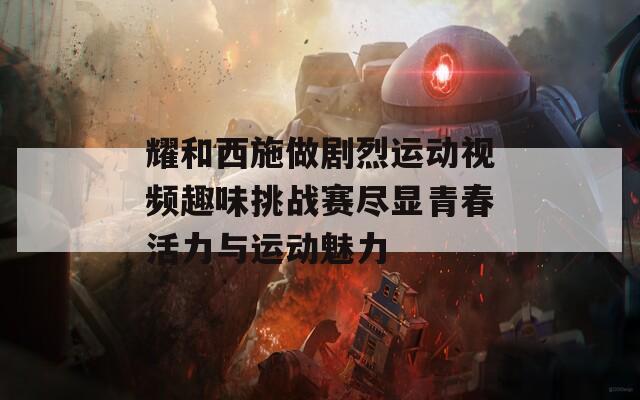 耀和西施做剧烈运动视频趣味挑战赛尽显青春活力与运动魅力