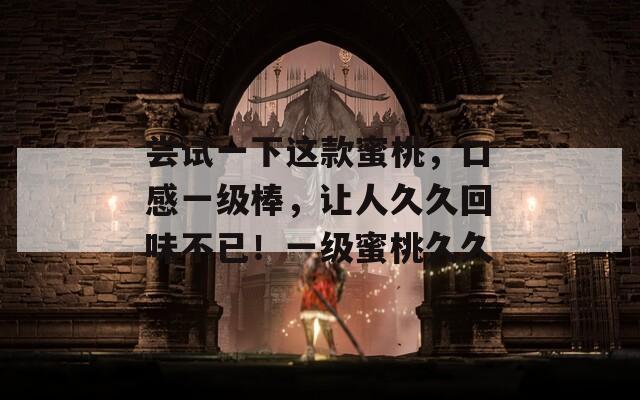 尝试一下这款蜜桃，口感一级棒，让人久久回味不已！一级蜜桃久久
