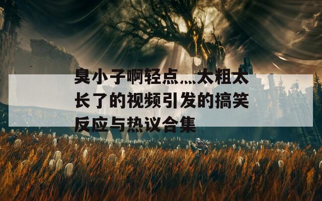 臭小子啊轻点灬太粗太长了的视频引发的搞笑反应与热议合集