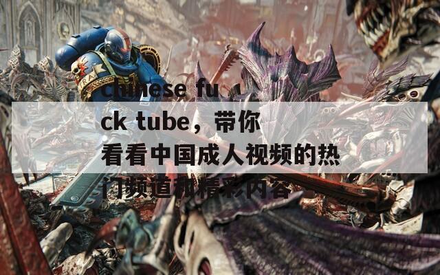 chinese fuck tube，带你看看中国成人视频的热门频道和精彩内容