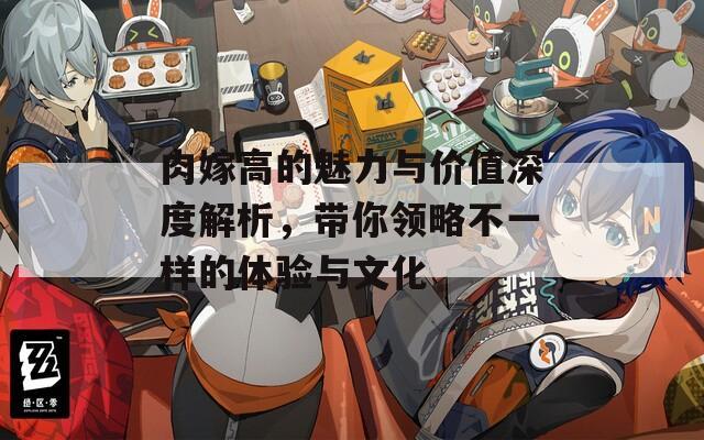 肉嫁高的魅力与价值深度解析，带你领略不一样的体验与文化