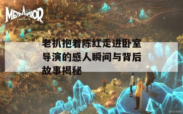 老扒抱着陈红走进卧室导演的感人瞬间与背后故事揭秘
