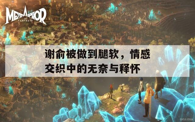 谢俞被做到腿软，情感交织中的无奈与释怀