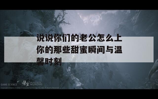 说说你们的老公怎么上你的那些甜蜜瞬间与温馨时刻