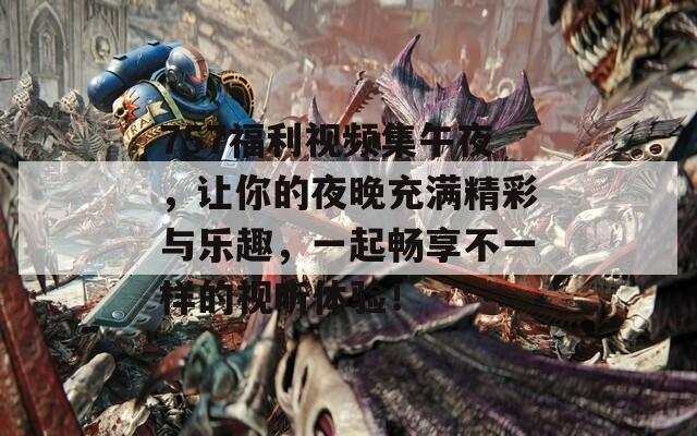757福利视频集午夜，让你的夜晚充满精彩与乐趣，一起畅享不一样的视听体验！