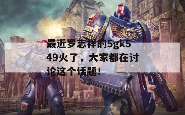 最近罗志祥的5gk549火了，大家都在讨论这个话题！