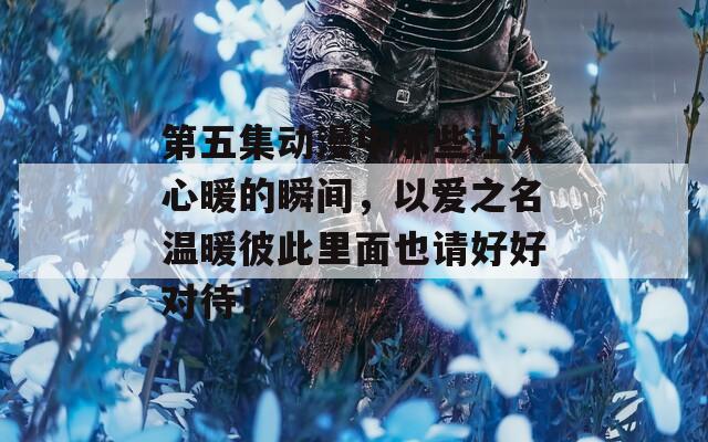 第五集动漫中那些让人心暖的瞬间，以爱之名温暖彼此里面也请好好对待！