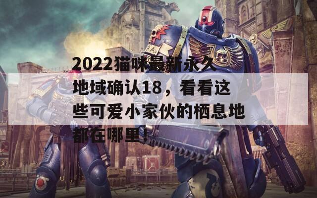 2022猫咪最新永久地域确认18，看看这些可爱小家伙的栖息地都在哪里！