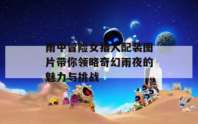 雨中冒险女猎人配装图片带你领略奇幻雨夜的魅力与挑战