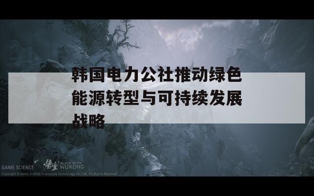 韩国电力公社推动绿色能源转型与可持续发展战略
