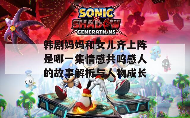 韩剧妈妈和女儿齐上阵是哪一集情感共鸣感人的故事解析与人物成长
