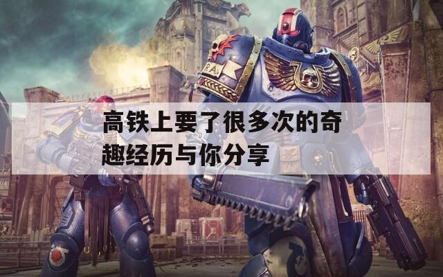 高铁上要了很多次的奇趣经历与你分享