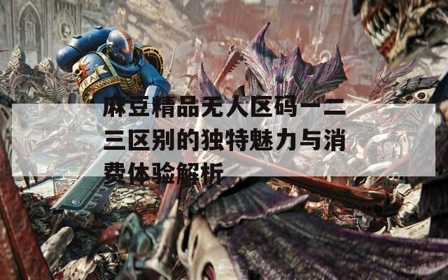 麻豆精品无人区码一二三区别的独特魅力与消费体验解析