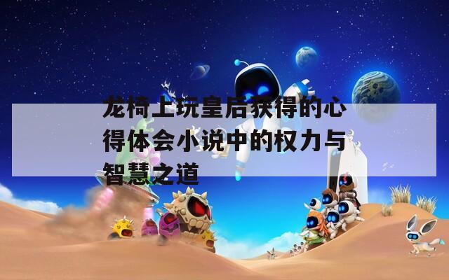龙椅上玩皇后获得的心得体会小说中的权力与智慧之道