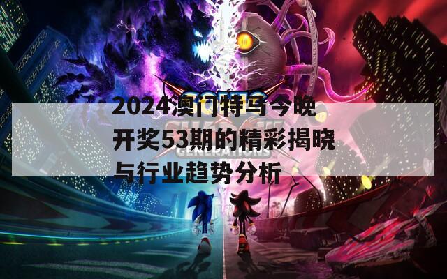 2024澳门特马今晚开奖53期的精彩揭晓与行业趋势分析
