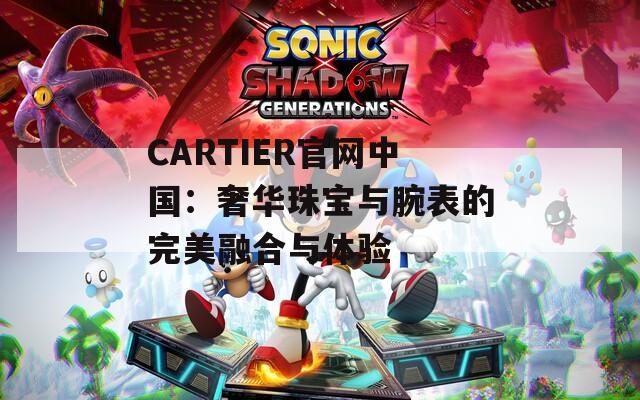 CARTIER官网中国：奢华珠宝与腕表的完美融合与体验