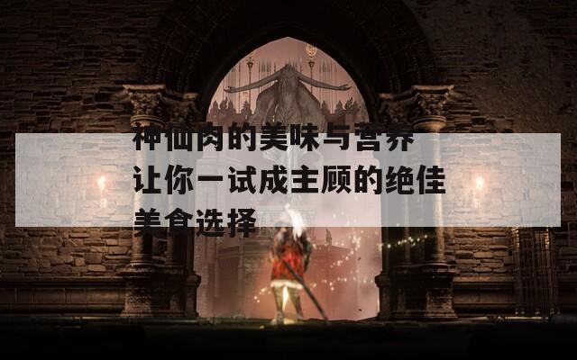 神仙肉的美味与营养 让你一试成主顾的绝佳美食选择
