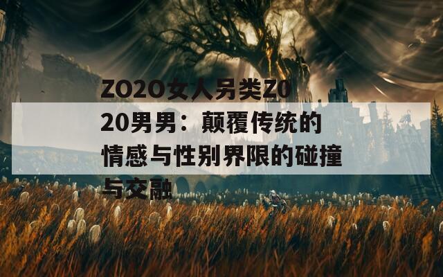 ZO2O女人另类Z020男男：颠覆传统的情感与性别界限的碰撞与交融