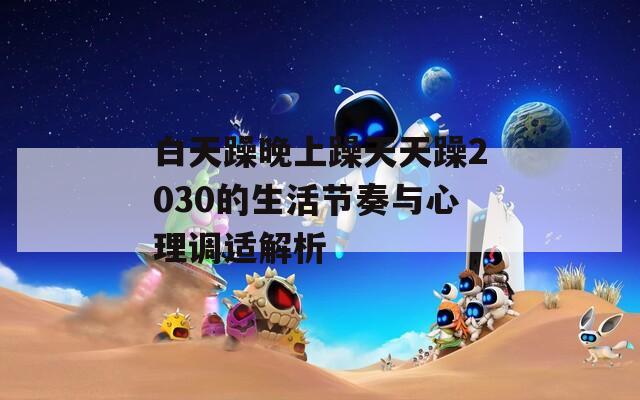 白天躁晚上躁天天躁2030的生活节奏与心理调适解析