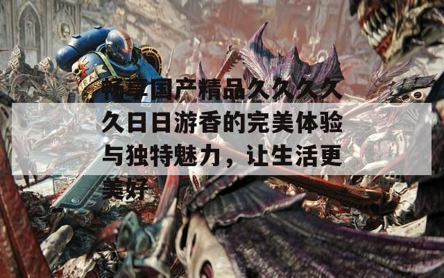 畅享国产精品久久久久久日日游香的完美体验与独特魅力，让生活更美好